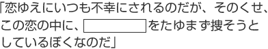 「恋ゆえにいつも不幸にされるのだが、そのくせ、この恋の中に、「○○○」をたゆまず捜そうとしているぼくなのだ」